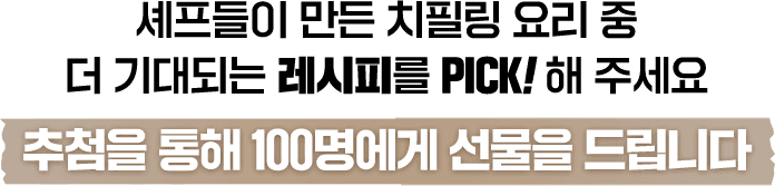 셰프들이 만든 치필링 요리 중 더 기대되는 레시피를 PICK!해 주세요 추첨을 통해 100명에서 선물을 드립니다