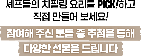 스타셰프 레시PICK! 따라하기 셰프의 치필링 요리를 PICK하고 직접 만들어보세요!
                    참여해주신 분들 중 추첨을 통해 상금을 드립니다